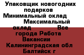 Упаковщик новогодних подарков › Минимальный оклад ­ 38 000 › Максимальный оклад ­ 50 000 - Все города Работа » Вакансии   . Калининградская обл.,Балтийск г.